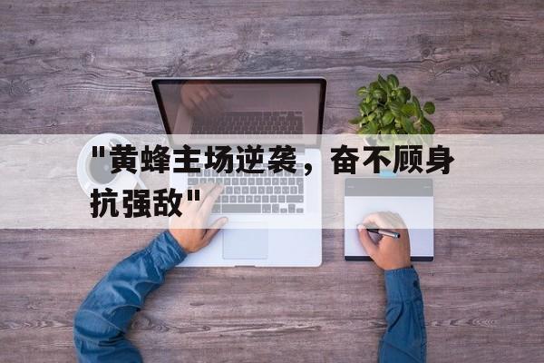 乐鱼官网-&quot;黄蜂主场逆袭，奋不顾身抗强敌&quot;的简单介绍